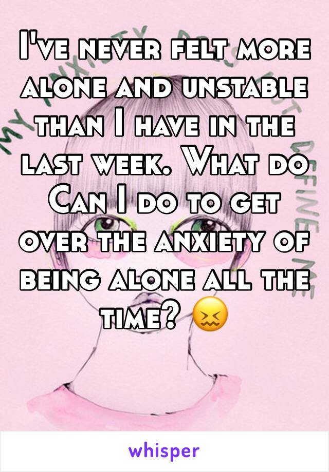 I've never felt more alone and unstable than I have in the last week. What do Can I do to get over the anxiety of being alone all the time? 😖