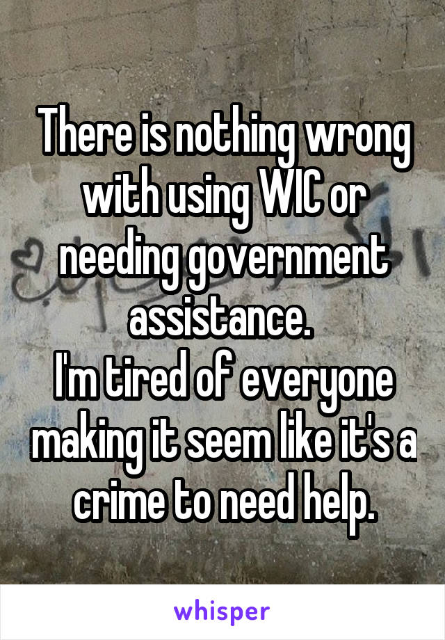 There is nothing wrong with using WIC or needing government assistance. 
I'm tired of everyone making it seem like it's a crime to need help.