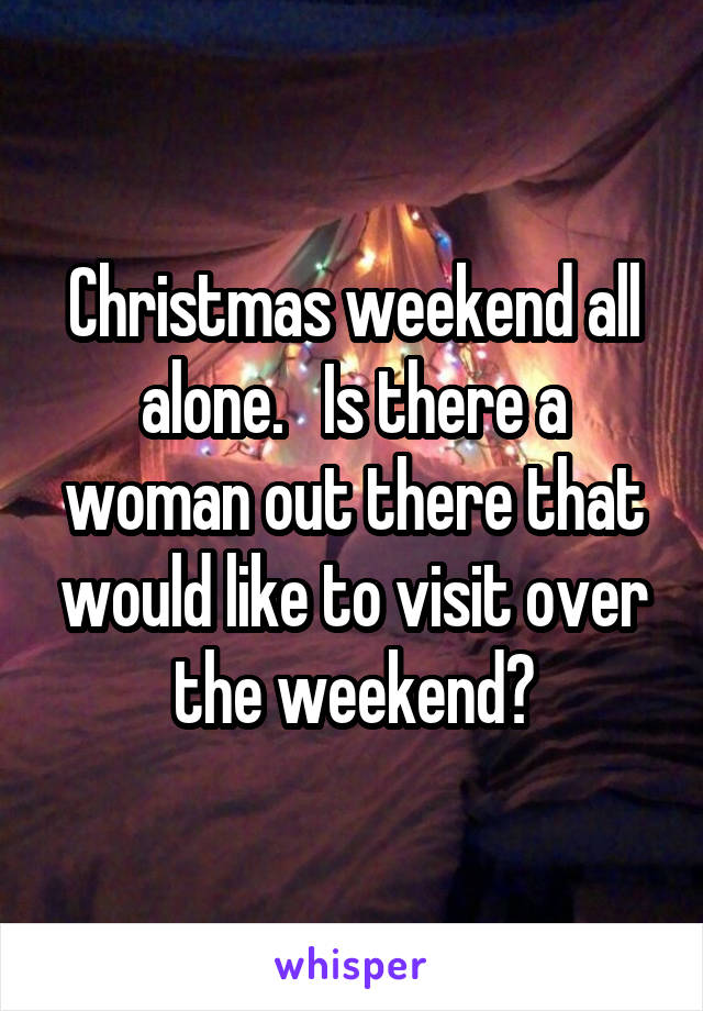 Christmas weekend all alone.   Is there a woman out there that would like to visit over the weekend?