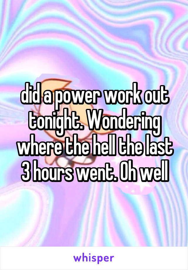 did a power work out tonight. Wondering where the hell the last 3 hours went. Oh well