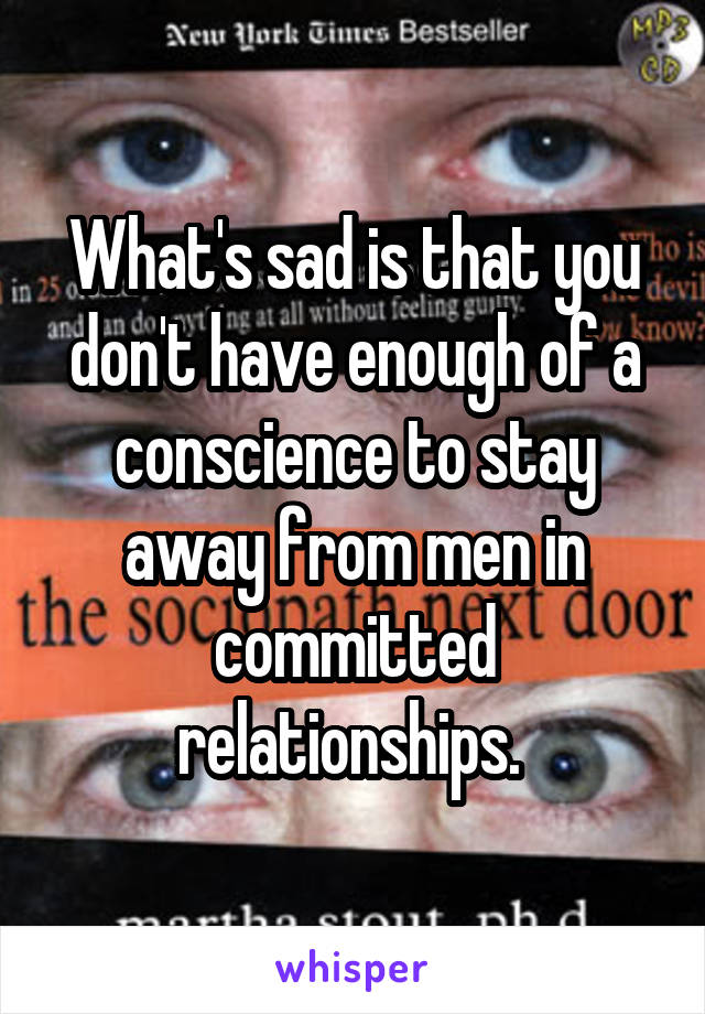 What's sad is that you don't have enough of a conscience to stay away from men in committed relationships. 