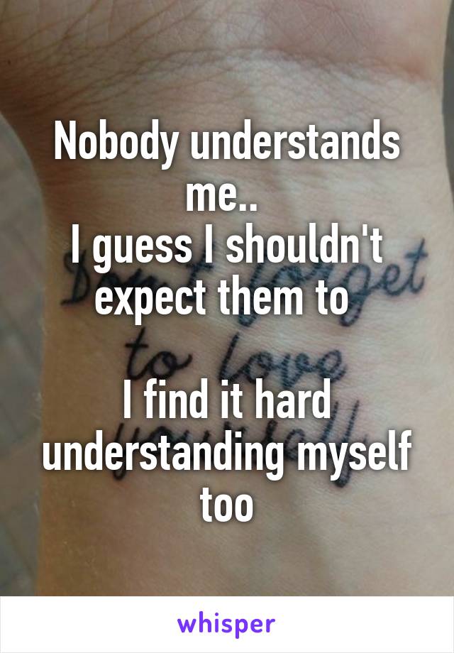 Nobody understands me.. 
I guess I shouldn't expect them to 

I find it hard understanding myself too