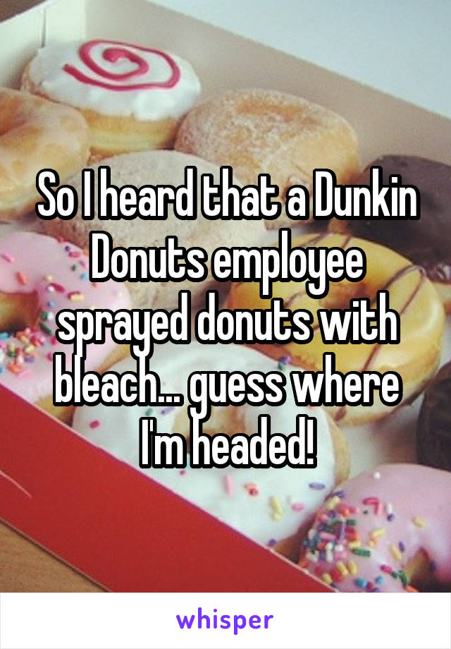 So I heard that a Dunkin Donuts employee sprayed donuts with bleach... guess where I'm headed!