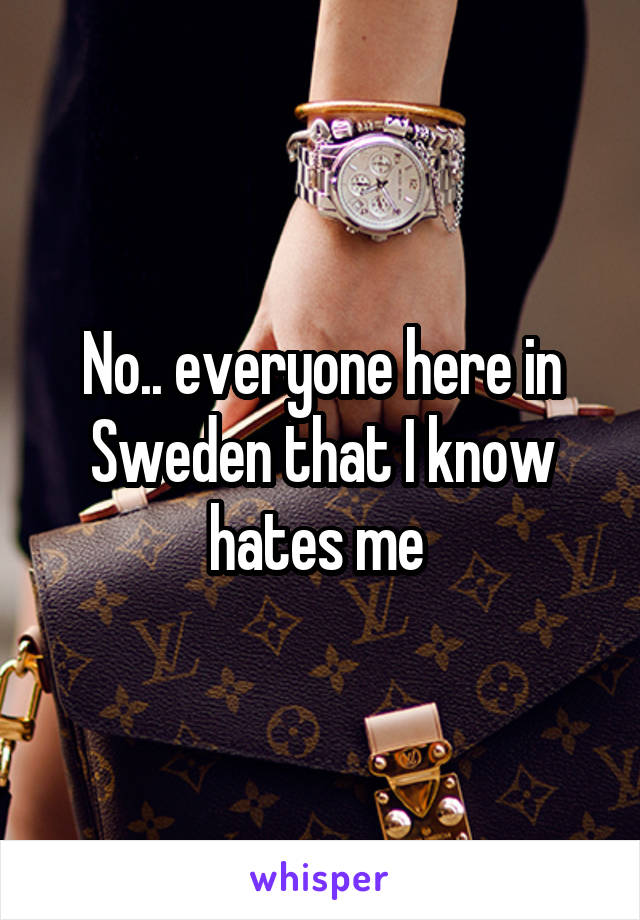 No.. everyone here in Sweden that I know hates me 