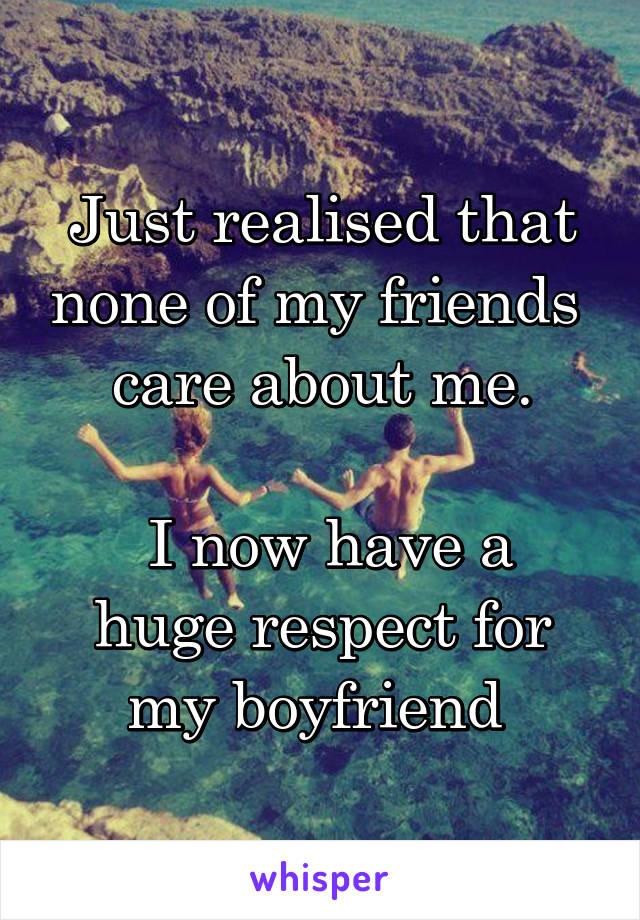 Just realised that none of my friends  care about me.

 I now have a huge respect for my boyfriend 