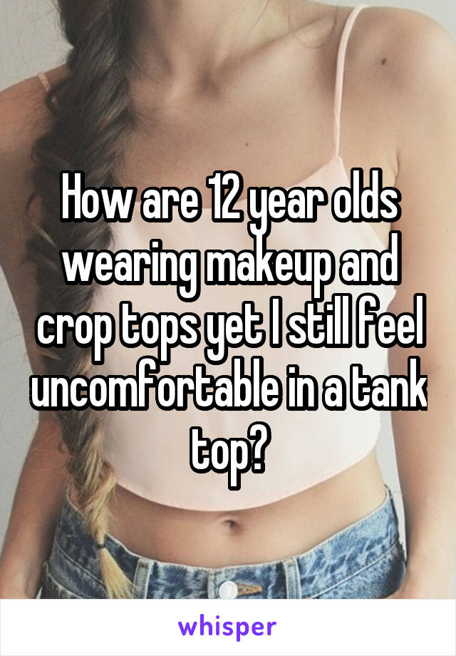 How are 12 year olds wearing makeup and crop tops yet I still feel uncomfortable in a tank top?