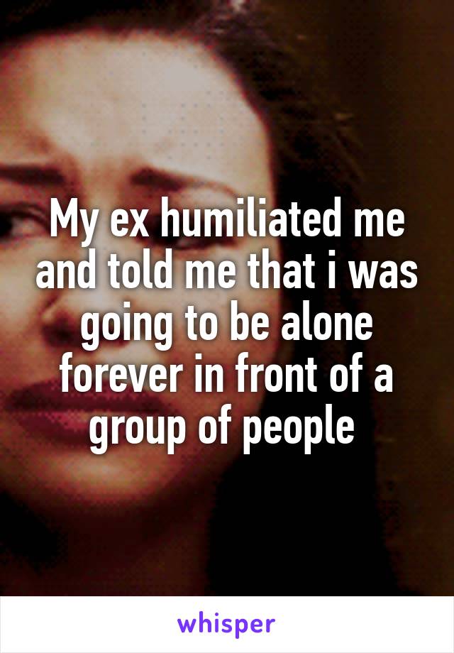 My ex humiliated me and told me that i was going to be alone forever in front of a group of people 