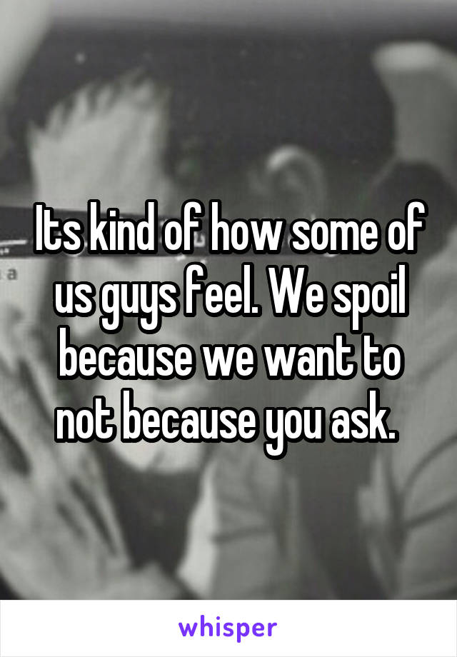 Its kind of how some of us guys feel. We spoil because we want to not because you ask. 