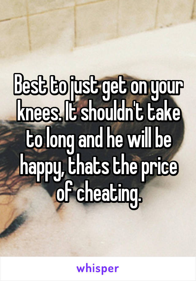 Best to just get on your knees. It shouldn't take to long and he will be happy, thats the price of cheating.