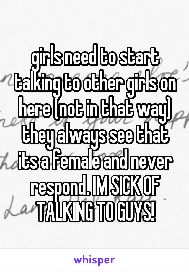 girls need to start talking to other girls on here (not in that way) they always see that its a female and never respond. IM SICK OF TALKING TO GUYS!