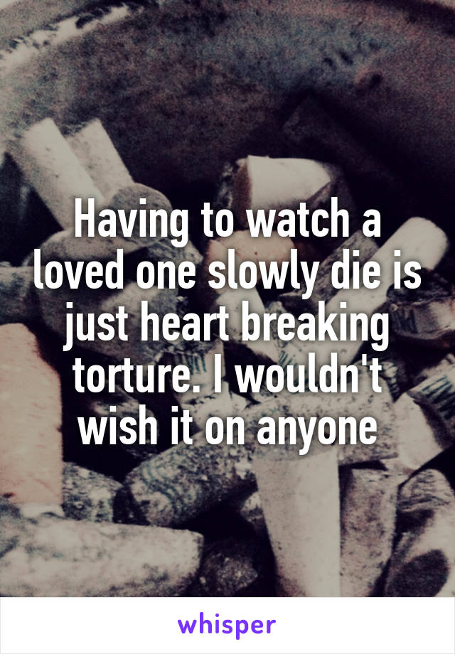 Having to watch a loved one slowly die is just heart breaking torture. I wouldn't wish it on anyone