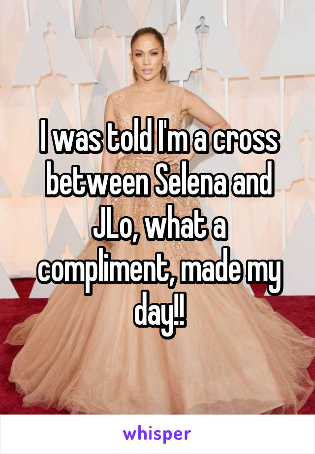 I was told I'm a cross between Selena and JLo, what a compliment, made my day!!