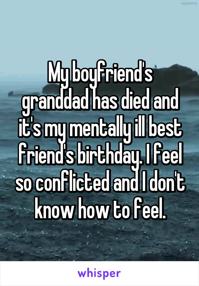 My boyfriend's granddad has died and it's my mentally ill best friend's birthday. I feel so conflicted and I don't know how to feel.