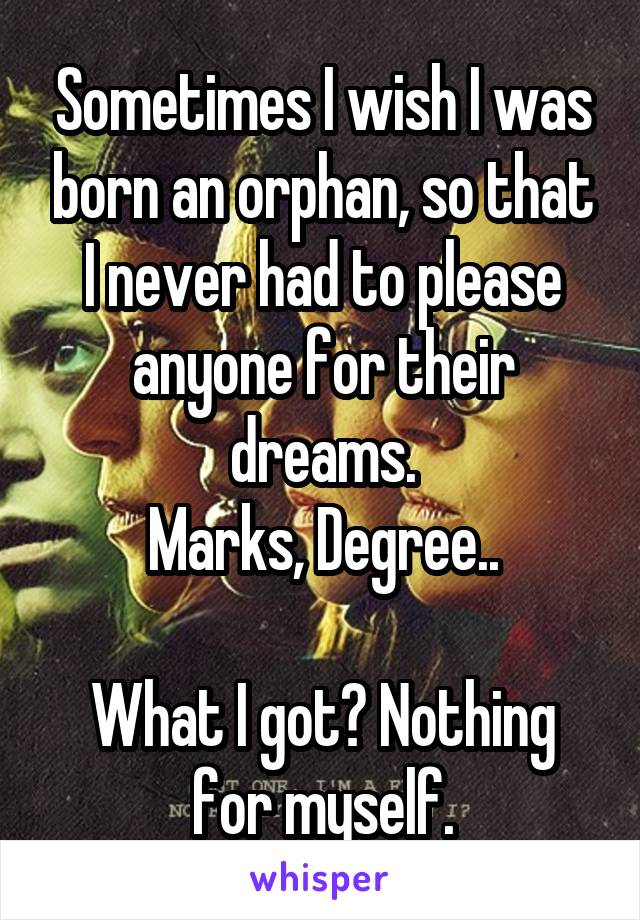 Sometimes I wish I was born an orphan, so that I never had to please anyone for their dreams.
Marks, Degree..

What I got? Nothing for myself.