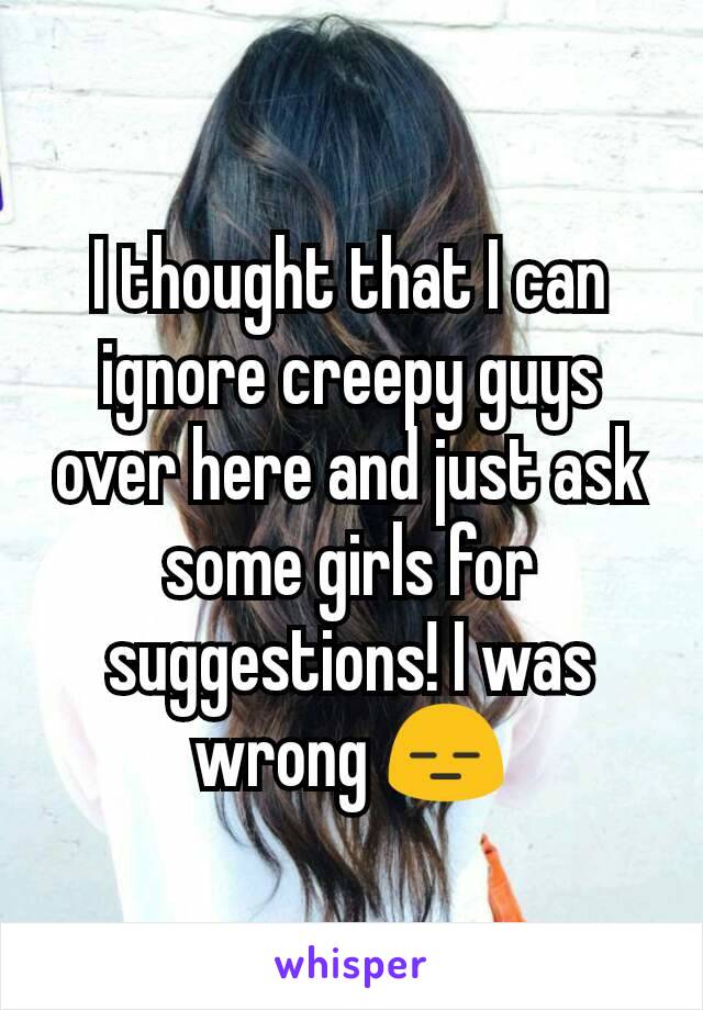 I thought that I can ignore creepy guys over here and just ask some girls for suggestions! I was wrong 😑