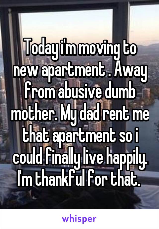 Today i'm moving to new apartment . Away from abusive dumb mother. My dad rent me that apartment so i could finally live happily. I'm thankful for that. 