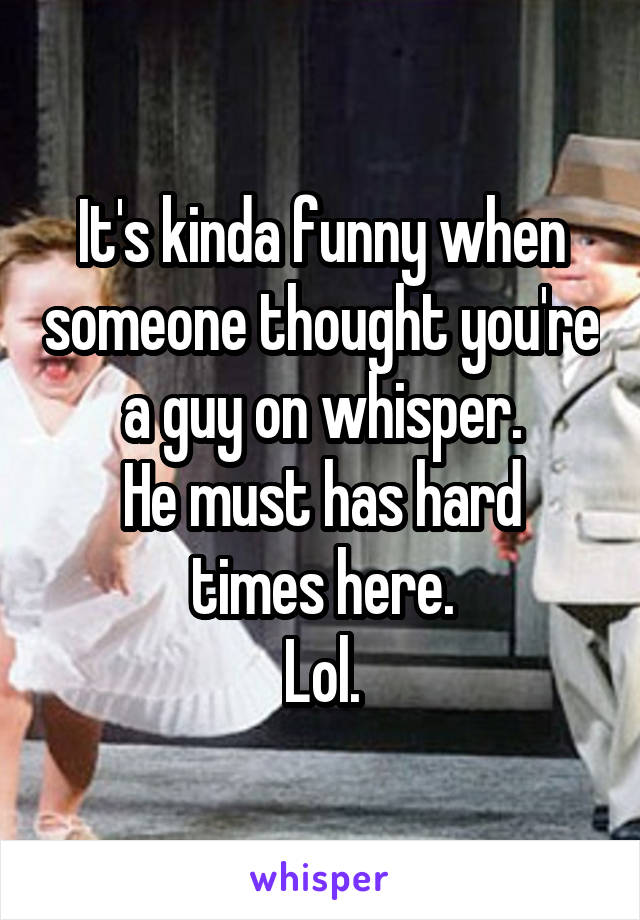 It's kinda funny when someone thought you're a guy on whisper.
He must has hard times here.
Lol.