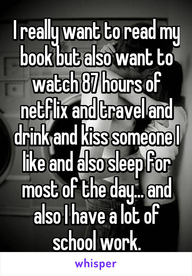 I really want to read my book but also want to watch 87 hours of netflix and travel and drink and kiss someone I like and also sleep for most of the day... and also I have a lot of school work.