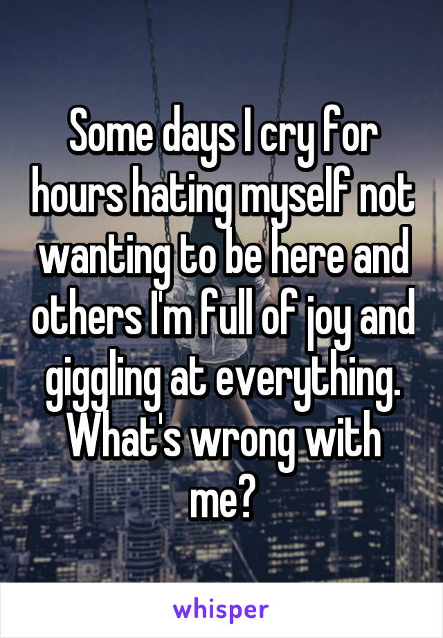 Some days I cry for hours hating myself not wanting to be here and others I'm full of joy and giggling at everything. What's wrong with me?