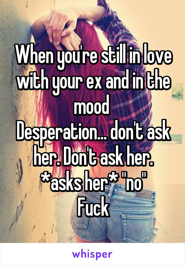 When you're still in love with your ex and in the mood 
Desperation... don't ask her. Don't ask her.
*asks her* "no"
Fuck