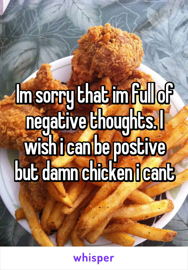 Im sorry that im full of negative thoughts. I wish i can be postive but damn chicken i cant