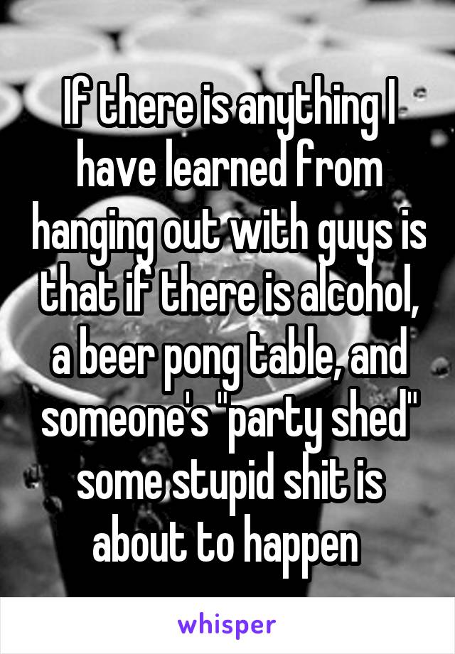 If there is anything I have learned from hanging out with guys is that if there is alcohol, a beer pong table, and someone's "party shed" some stupid shit is about to happen 