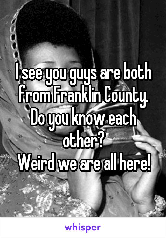 I see you guys are both from Franklin County.
Do you know each other?
Weird we are all here!