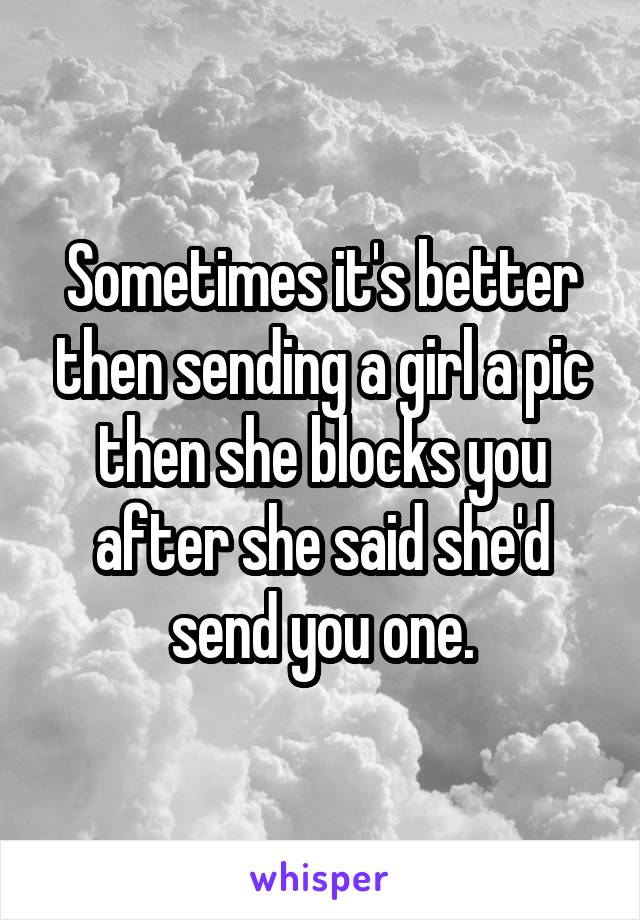 Sometimes it's better then sending a girl a pic then she blocks you after she said she'd send you one.