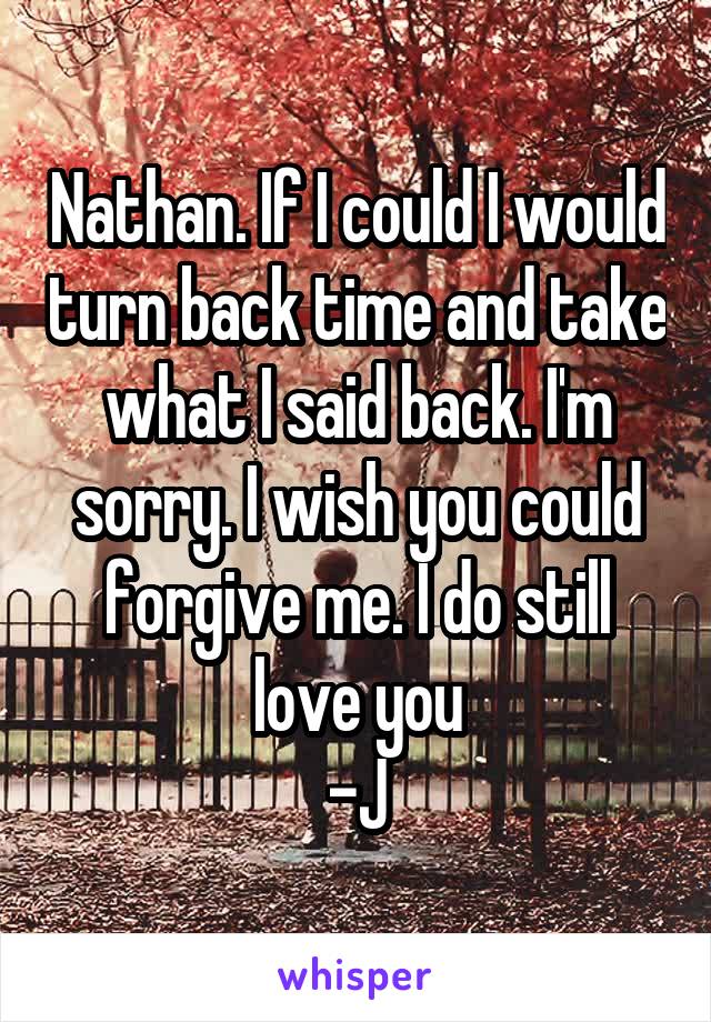 Nathan. If I could I would turn back time and take what I said back. I'm sorry. I wish you could forgive me. I do still love you
-J