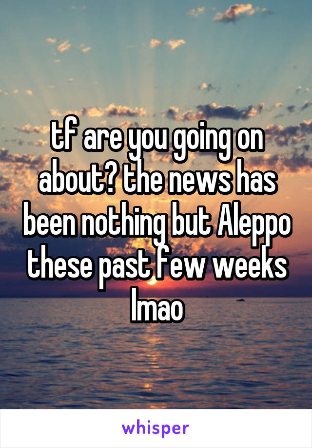 tf are you going on about? the news has been nothing but Aleppo these past few weeks lmao