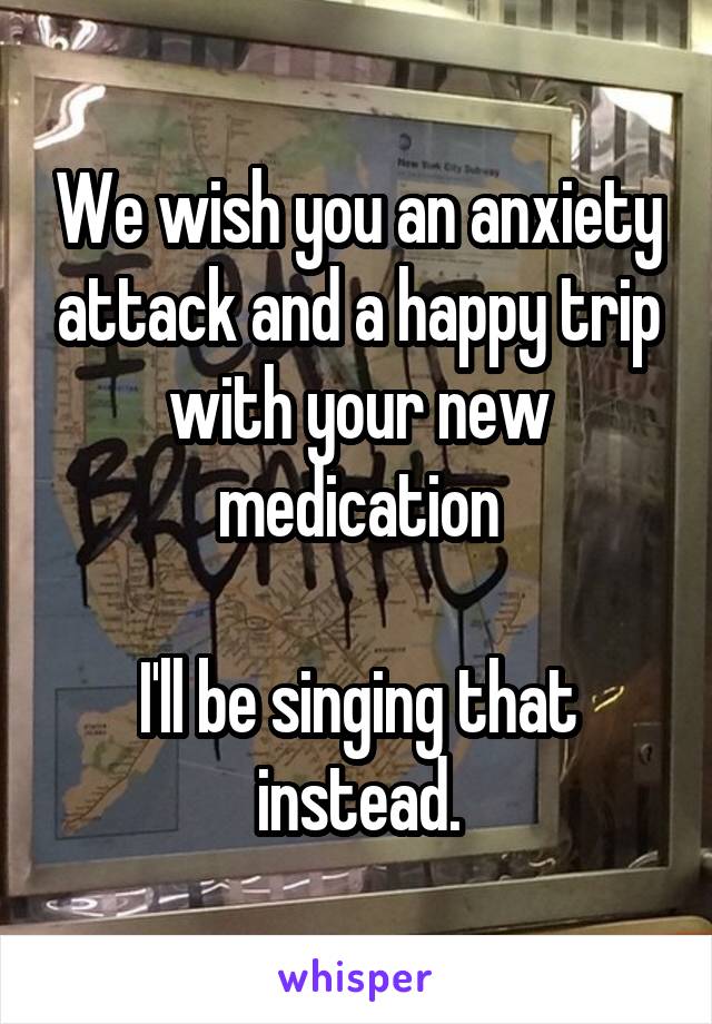 We wish you an anxiety attack and a happy trip with your new medication

I'll be singing that instead.