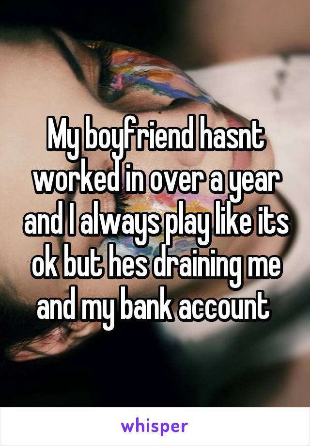 My boyfriend hasnt worked in over a year and I always play like its ok but hes draining me and my bank account 