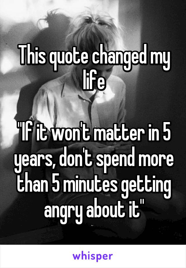 This quote changed my life

"If it won't matter in 5 years, don't spend more than 5 minutes getting angry about it"