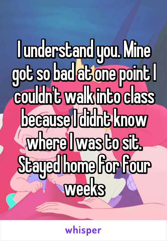 I understand you. Mine got so bad at one point I couldn't walk into class because I didnt know where I was to sit. Stayed home for four weeks