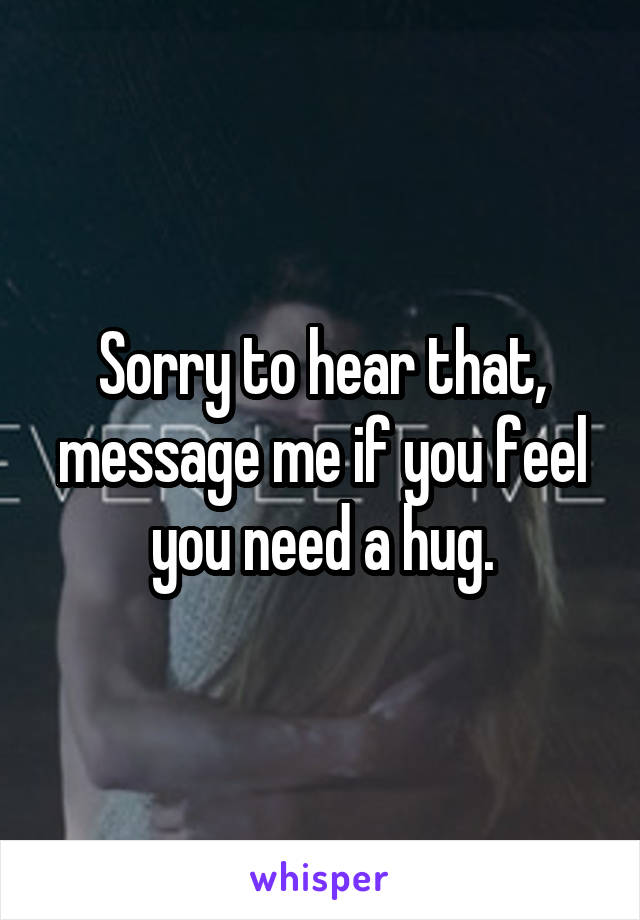 Sorry to hear that, message me if you feel you need a hug.