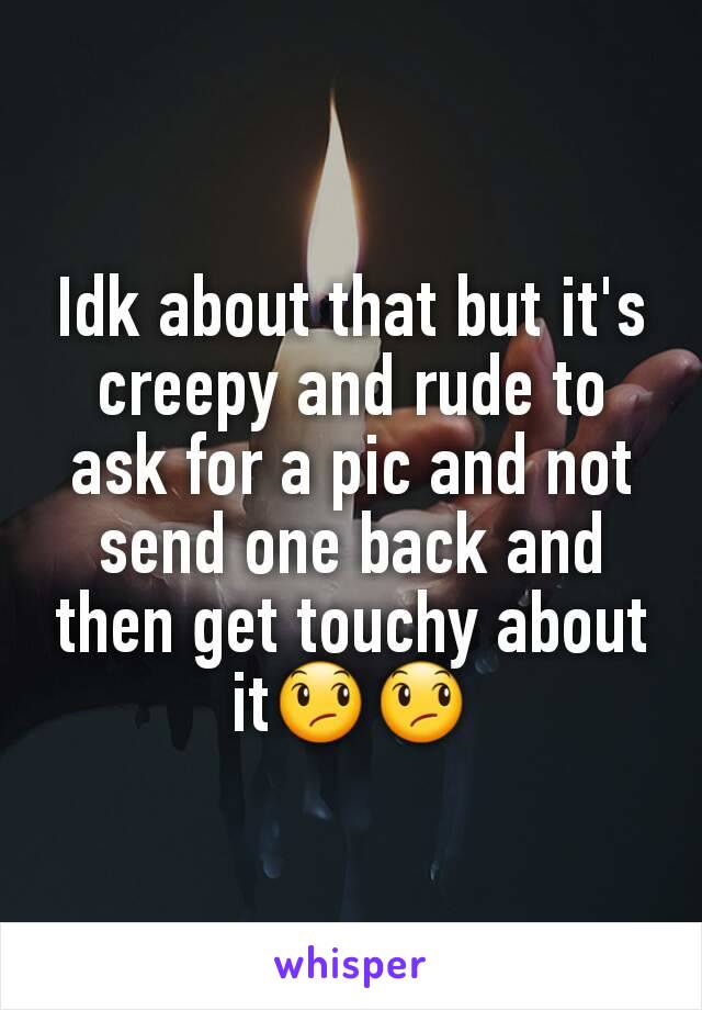 Idk about that but it's creepy and rude to ask for a pic and not send one back and then get touchy about it😞😞