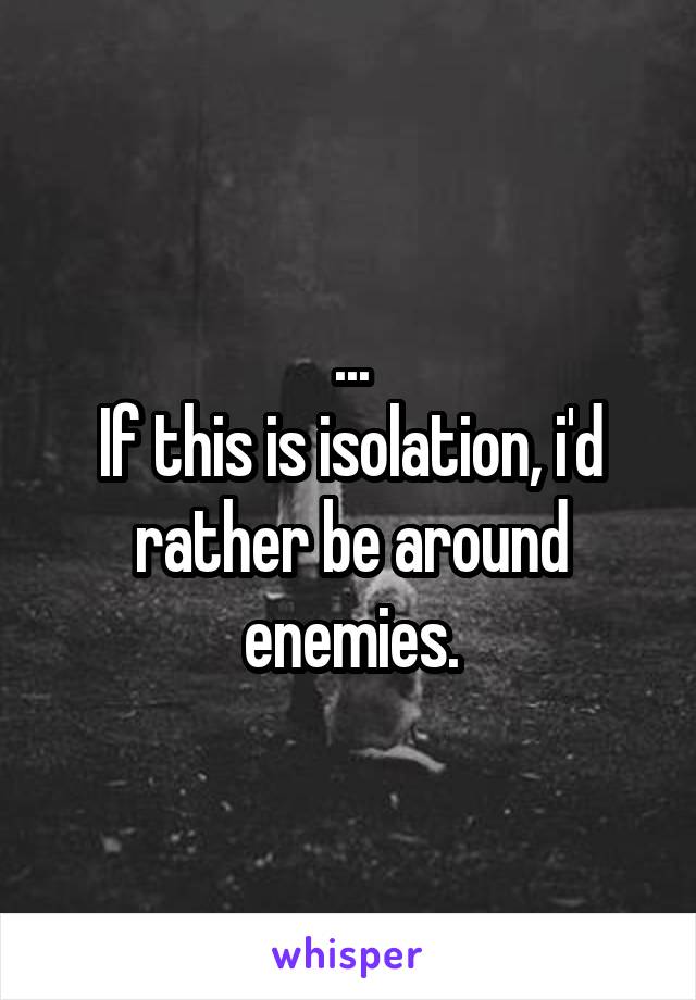 ...
If this is isolation, i'd rather be around enemies.