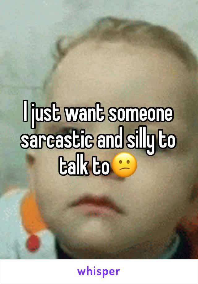 I just want someone sarcastic and silly to talk to😕