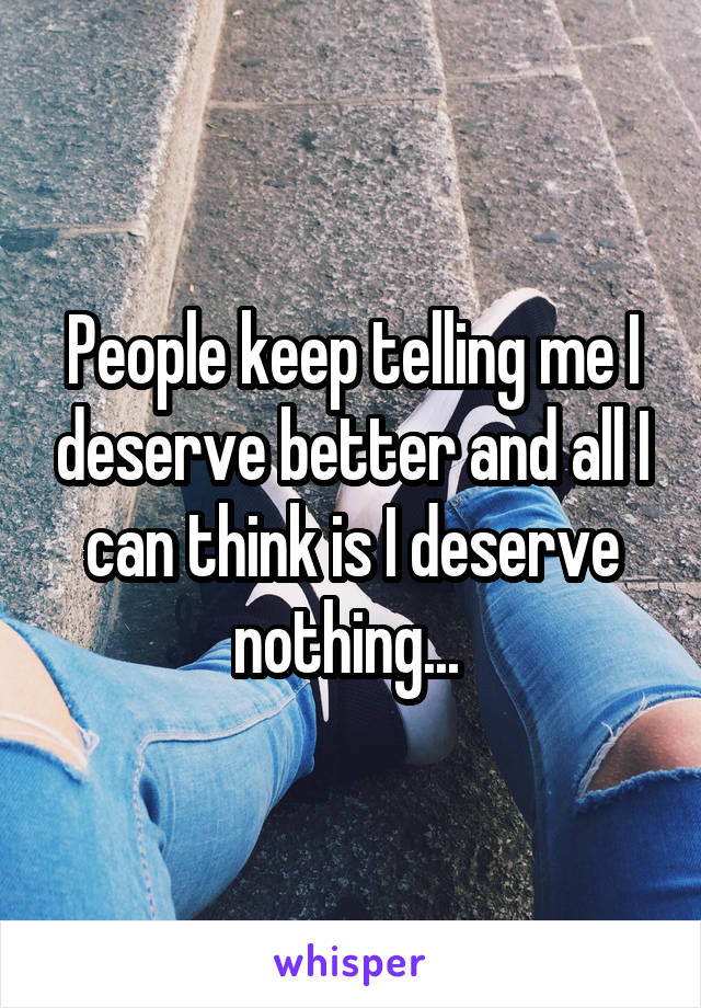 People keep telling me I deserve better and all I can think is I deserve nothing... 