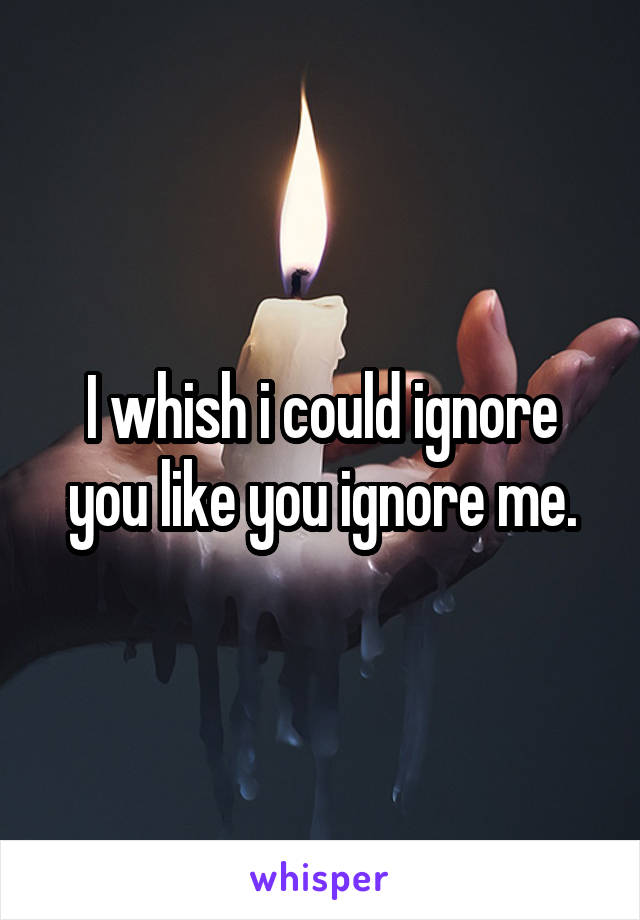 I whish i could ignore you like you ignore me.