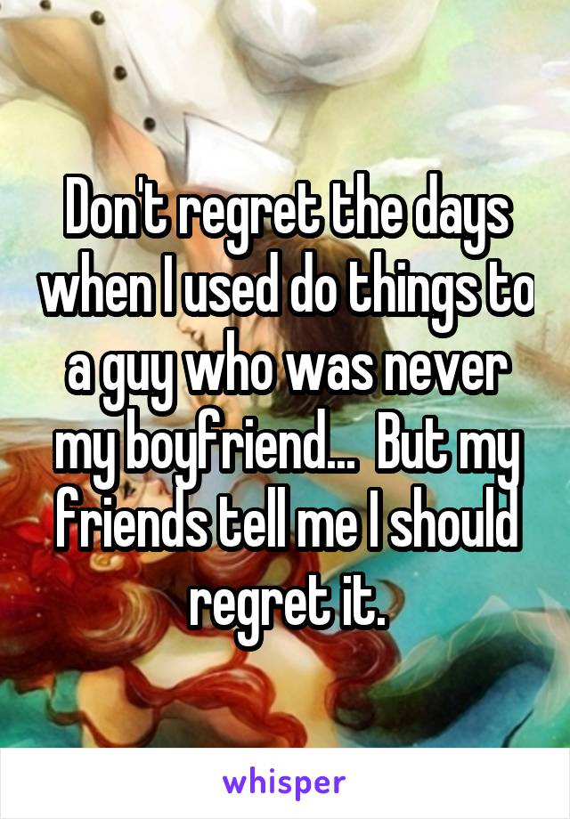 Don't regret the days when I used do things to a guy who was never my boyfriend...  But my friends tell me I should regret it.