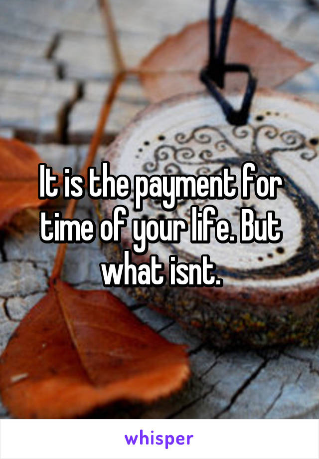 It is the payment for time of your life. But what isnt.