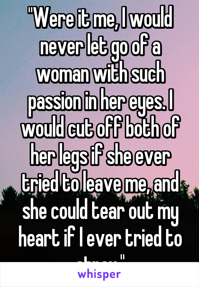 "Were it me, I would never let go of a woman with such passion in her eyes. I would cut off both of her legs if she ever tried to leave me, and she could tear out my heart if I ever tried to stray."