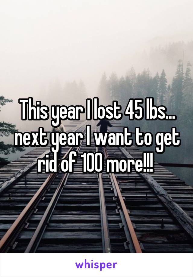 This year I lost 45 lbs... next year I want to get rid of 100 more!!! 