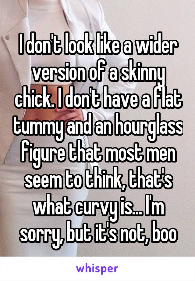 I don't look like a wider version of a skinny chick. I don't have a flat tummy and an hourglass figure that most men seem to think, that's what curvy is... I'm sorry, but it's not, boo