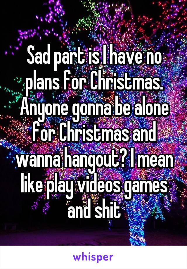 Sad part is I have no plans for Christmas. Anyone gonna be alone for Christmas and wanna hangout? I mean like play videos games and shit