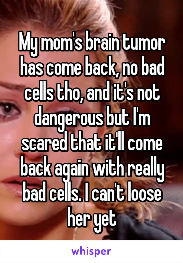 My mom's brain tumor has come back, no bad cells tho, and it's not dangerous but I'm scared that it'll come back again with really bad cells. I can't loose her yet