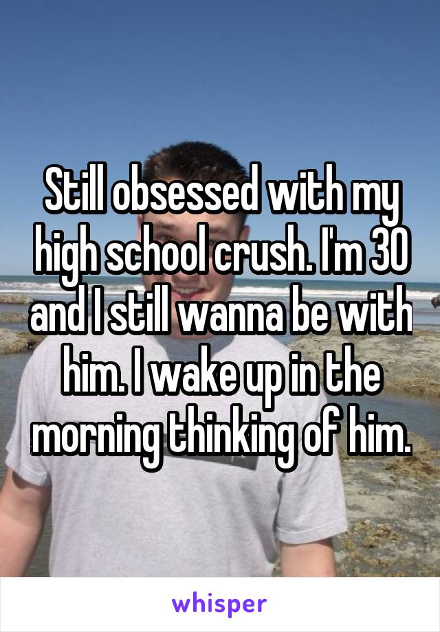 Still obsessed with my high school crush. I'm 30 and I still wanna be with him. I wake up in the morning thinking of him.