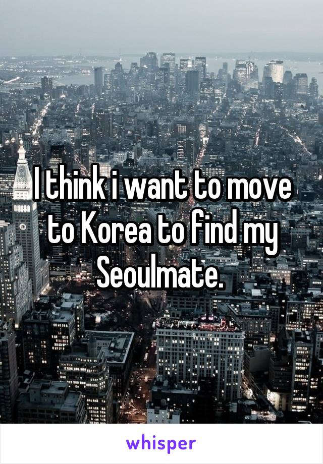 I think i want to move to Korea to find my Seoulmate. 