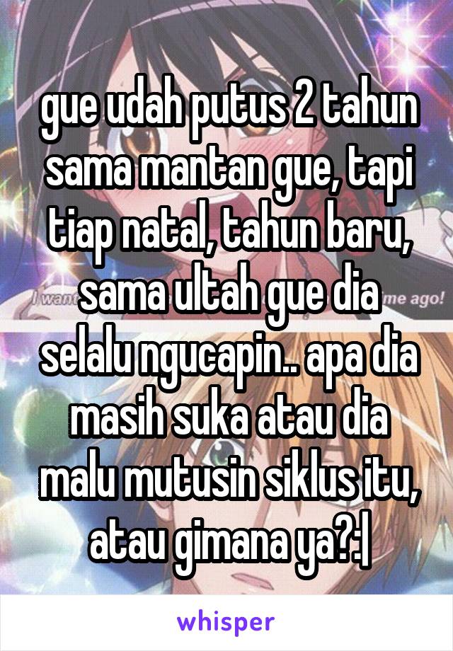 gue udah putus 2 tahun sama mantan gue, tapi tiap natal, tahun baru, sama ultah gue dia selalu ngucapin.. apa dia masih suka atau dia malu mutusin siklus itu, atau gimana ya?:|